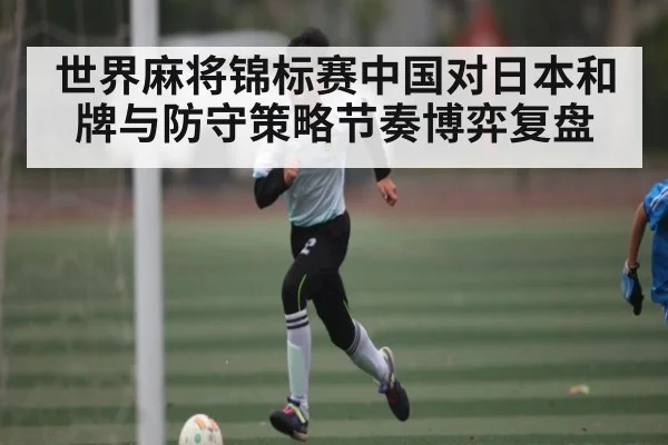 世界麻将锦标赛中国对日本和牌与防守策略节奏博弈复盘